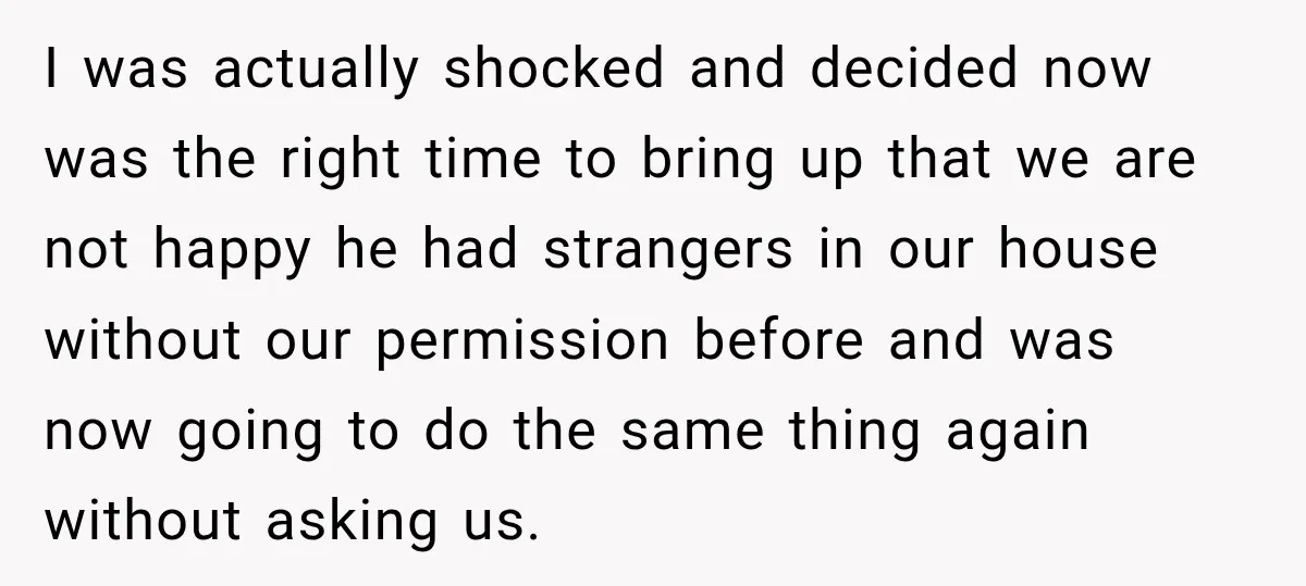 I was actually shocked and decided now was the right time to bring up that we are not happy he had strangers in our house without our permission before and...