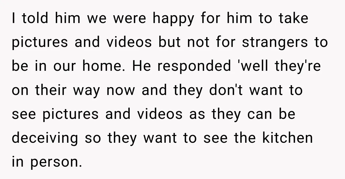 I told him we were happy for him to take pictures and videos but not for strangers to be in our home. He responded 'well they're on their way now...