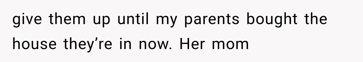 give them up until my parents bought the house they’re in now. Her mom