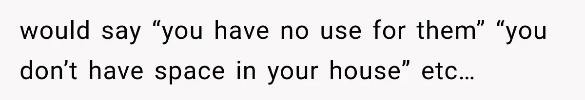 would say “you have no use for them” “you don’t have space in your house” etc…