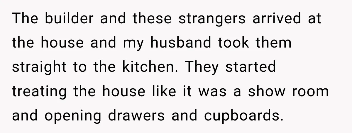 The builder and these strangers arrived at the house and my husband took them straight to the kitchen. They started treating the house like it was a show room and...