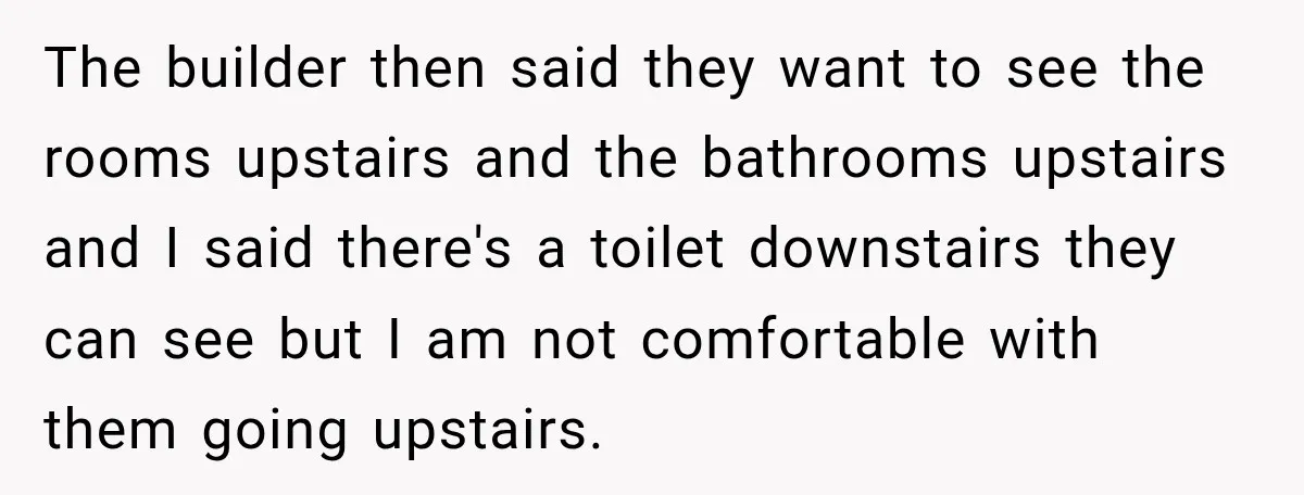 The builder then said they want to see the rooms upstairs and the bathrooms upstairs and I said there's a toilet downstairs they can see but I am not comfortable...