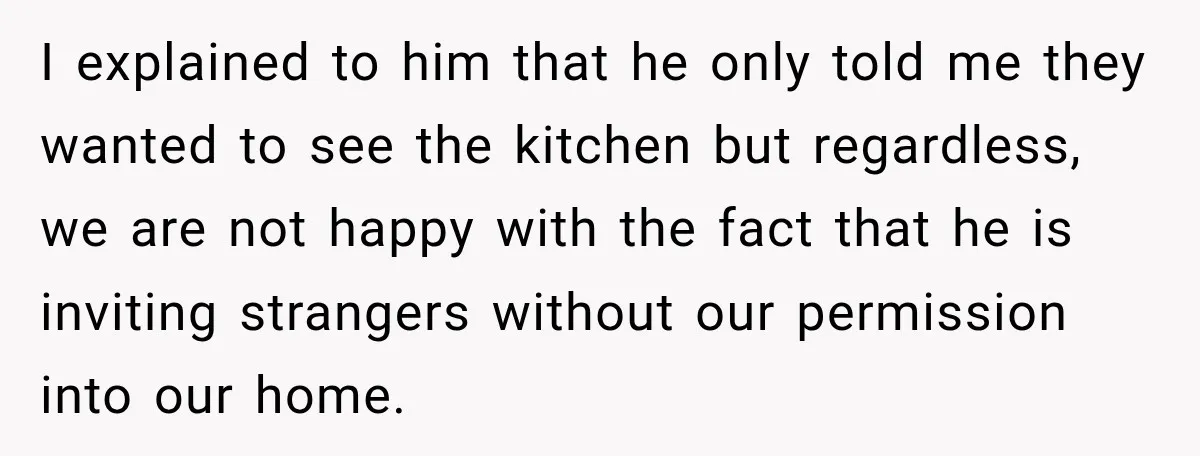 I explained to him that he only told me they wanted to see the kitchen but regardless, we are not happy with the fact that he is inviting strangers without...