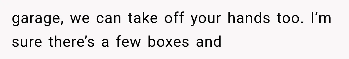 garage, we can take off your hands too. I’m sure there’s a few boxes and