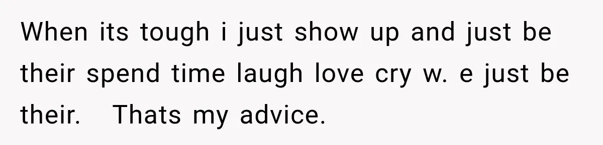 When its tough i just show up and just be their spend time laugh love cry w. e just be their.   Thats my advice.