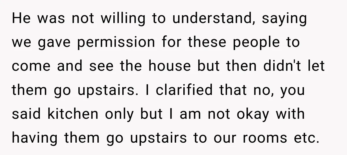 He was not willing to understand, saying we gave permission for these people to come and see the house but then didn't let them go upstairs. I clarified that no,...