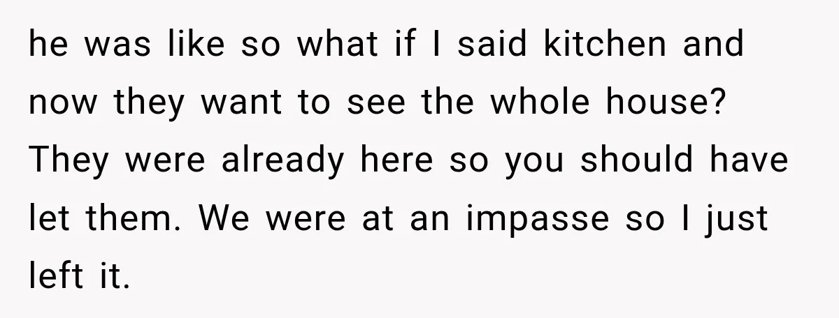 he was like so what if I said kitchen and now they want to see the whole house? They were already here so you should have let them. We were...