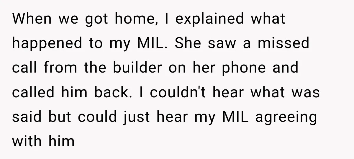 When we got home, I explained what happened to my MIL. She saw a missed call from the builder on her phone and called him back. I couldn't hear what...