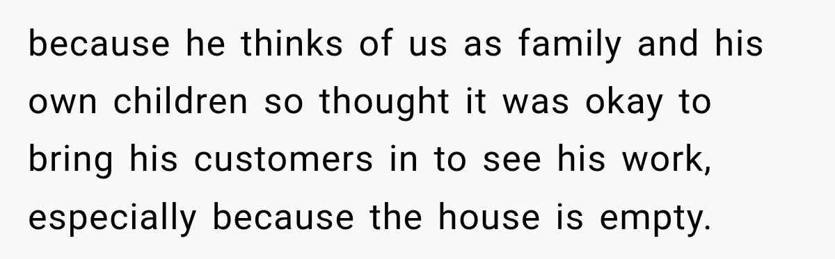 because he thinks of us as family and his own children so thought it was okay to bring his customers in to see his work, especially because the house is...