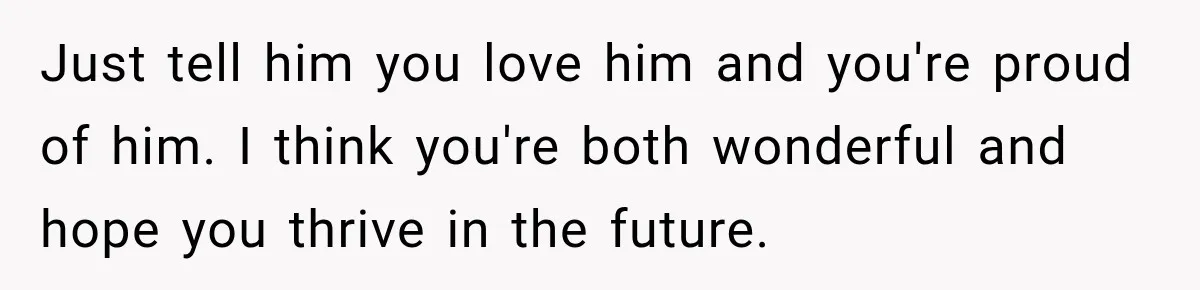 Just tell him you love him and you're proud of him. I think you're both wonderful and hope you thrive in the future.