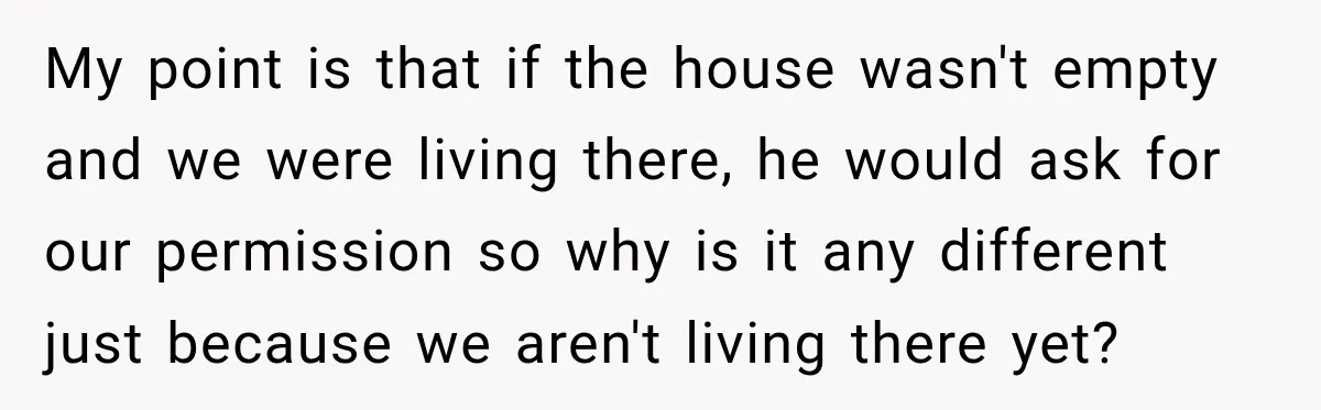 My point is that if the house wasn't empty and we were living there, he would ask for our permission so why is it any different just because we aren't...