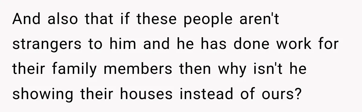 And also that if these people aren't strangers to him and he has done work for their family members then why isn't he showing their houses instead of ours?