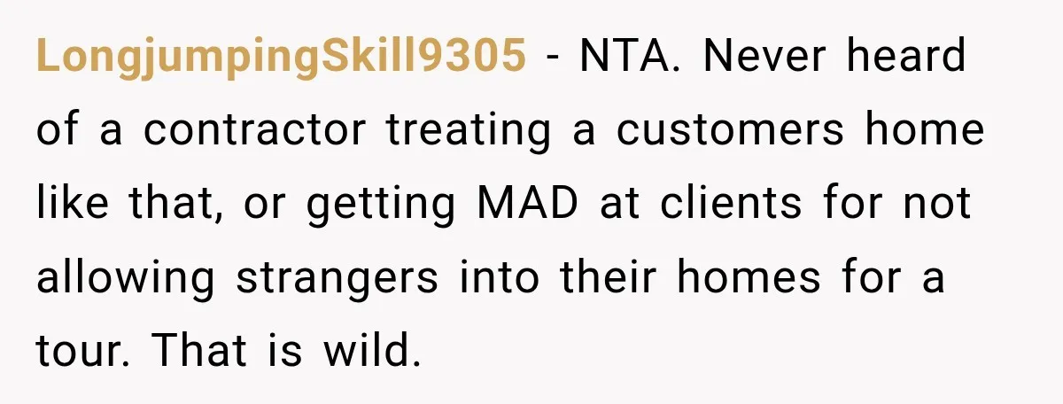 LongjumpingSkill9305 − NTA. Never heard of a contractor treating a customers home like that, or getting MAD at clients for not allowing strangers into their homes for a tour. That...