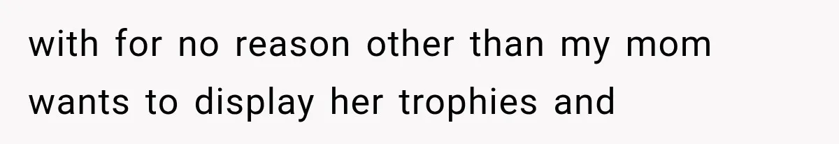 with for no reason other than my mom wants to display her trophies and