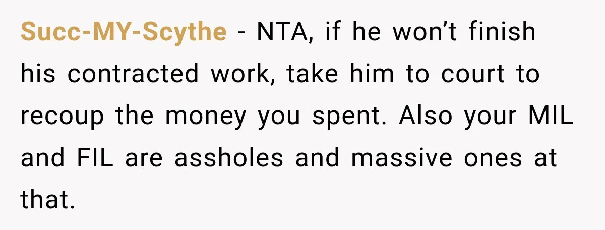 Succ-MY-Scythe − NTA, if he won’t finish his contracted work, take him to court to recoup the money you spent. Also your MIL and FIL are assholes and massive ones...