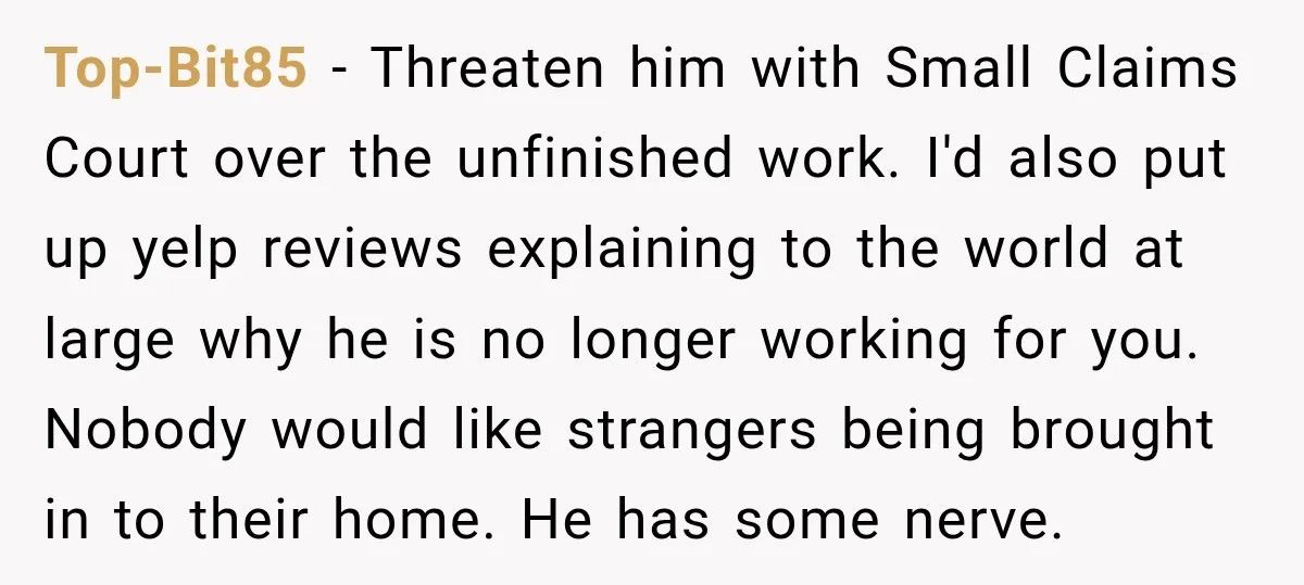 Top-Bit85 − Threaten him with Small Claims Court over the unfinished work. I'd also put up yelp reviews explaining to the world at large why he is no longer working...