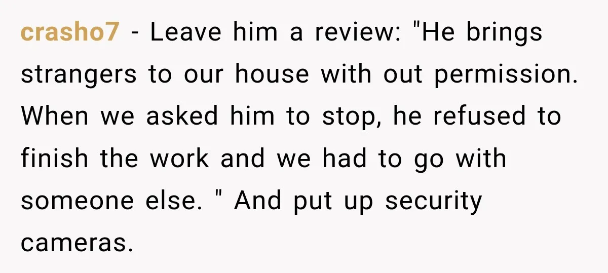 crasho7 − Leave him a review: "He brings strangers to our house with out permission. When we asked him to stop, he refused to finish the work and we had...