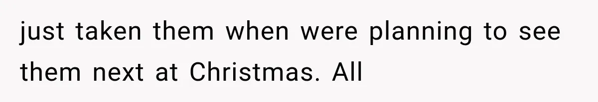 just taken them when were planning to see them next at Christmas. All