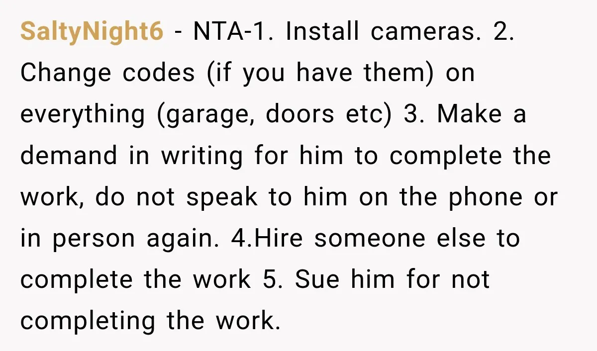 SaltyNight6 − NTA-1. Install cameras. 2. Change codes (if you have them) on everything (garage, doors etc) 3. Make a demand in writing for him to complete the work, do...