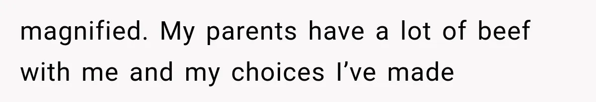magnified. My parents have a lot of beef with me and my choices I’ve made