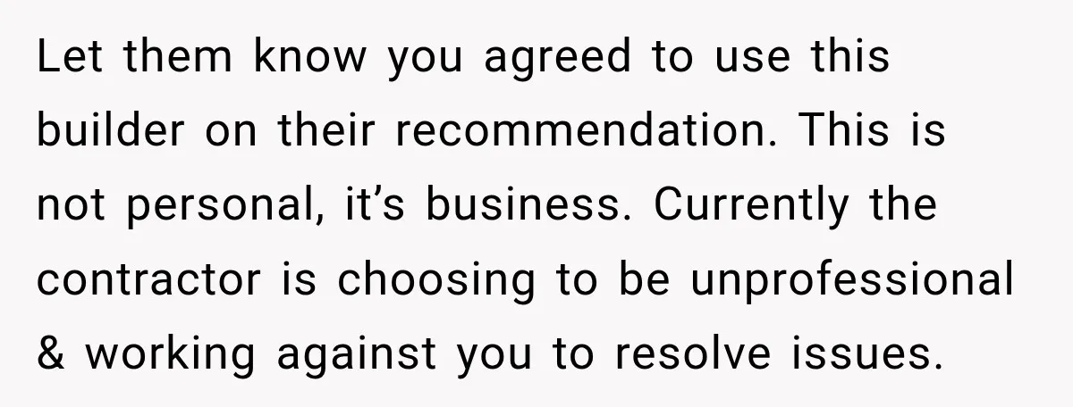 Let them know you agreed to use this builder on their recommendation. This is not personal, it’s business. Currently the contractor is choosing to be unprofessional & working against you...