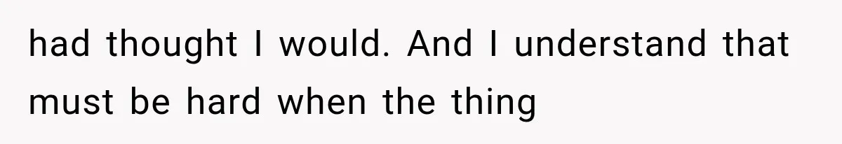had thought I would. And I understand that must be hard when the thing