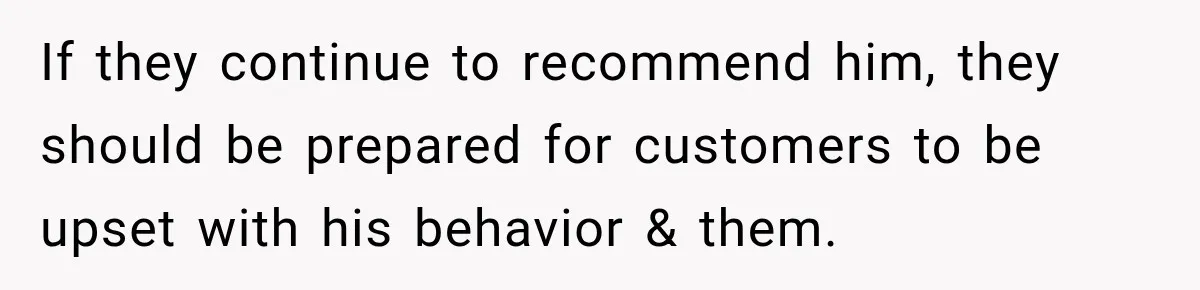 If they continue to recommend him, they should be prepared for customers to be upset with his behavior & them.