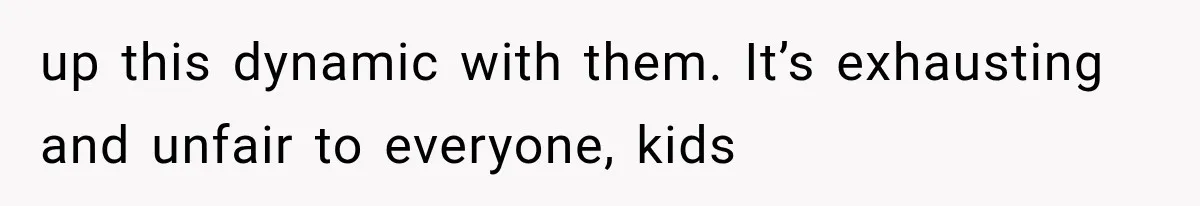 up this dynamic with them. It’s exhausting and unfair to everyone, kids