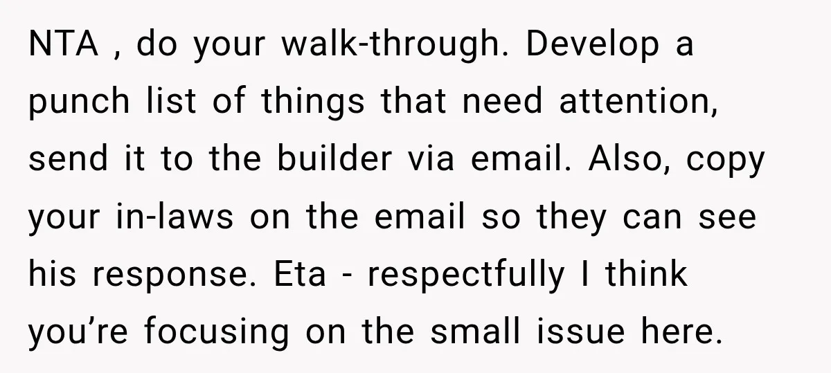 NTA , do your walk-through. Develop a punch list of things that need attention, send it to the builder via email. Also, copy your in-laws on the email so they...