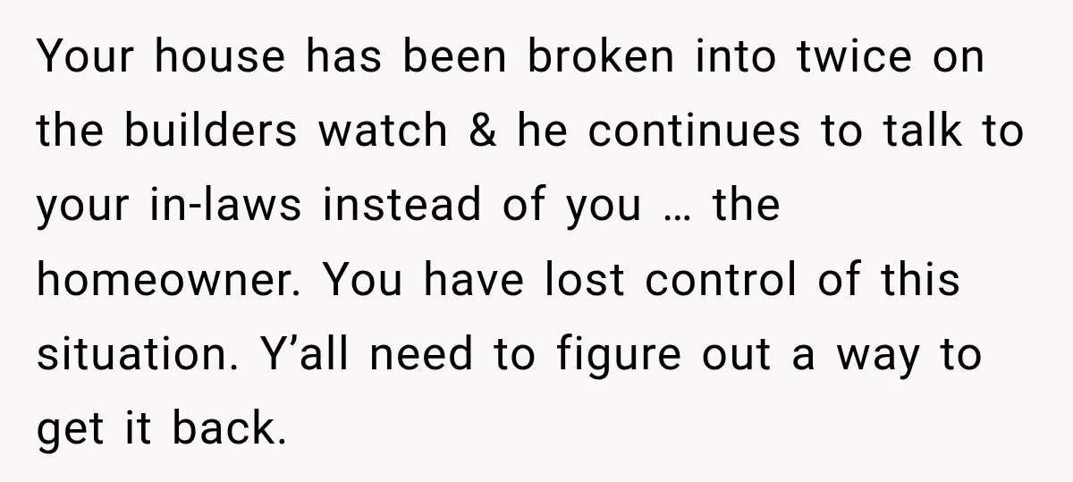Your house has been broken into twice on the builders watch & he continues to talk to your in-laws instead of you … the homeowner. You have lost control of...
