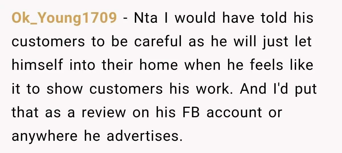 Ok_Young1709 − Nta I would have told his customers to be careful as he will just let himself into their home when he feels like it to show customers his...