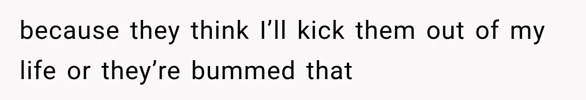 because they think I’ll kick them out of my life or they’re bummed that