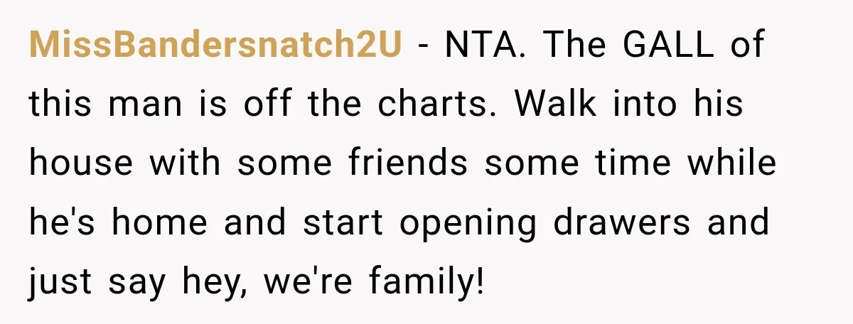 MissBandersnatch2U − NTA. The GALL of this man is off the charts. Walk into his house with some friends some time while he's home and start opening drawers and just...