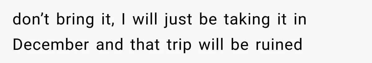 don’t bring it, I will just be taking it in December and that trip will be ruined