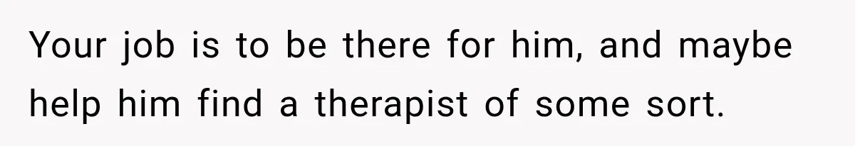 Your job is to be there for him, and maybe help him find a therapist of some sort.