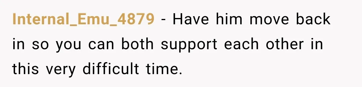 Internal_Emu_4879 − Have him move back in so you can both support each other in this very difficult time.