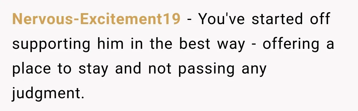 Nervous-Excitement19 − You've started off supporting him in the best way - offering a place to stay and not passing any judgment.