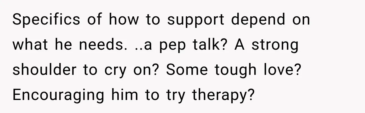 Specifics of how to support depend on what he needs. ..a pep talk? A strong shoulder to cry on? Some tough love? Encouraging him to try therapy?