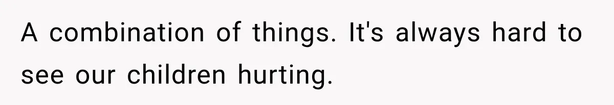 A combination of things. It's always hard to see our children hurting.
