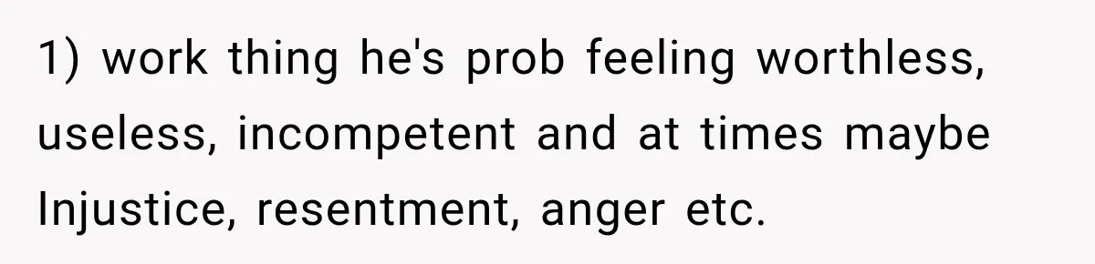 1) work thing he's prob feeling worthless, useless, incompetent and at times maybe Injustice, resentment, anger etc.