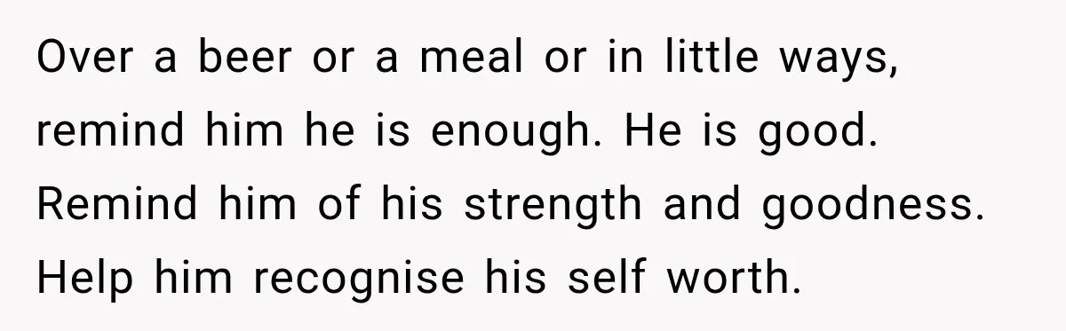 Over a beer or a meal or in little ways, remind him he is enough. He is good. Remind him of his strength and goodness. Help him recognise his self...