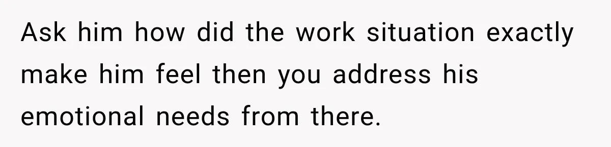Ask him how did the work situation exactly make him feel then you address his emotional needs from there.