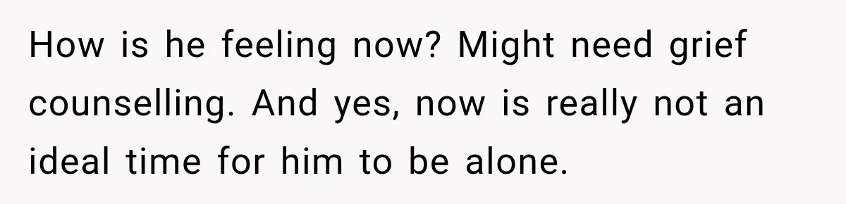 How is he feeling now? Might need grief counselling. And yes, now is really not an ideal time for him to be alone.