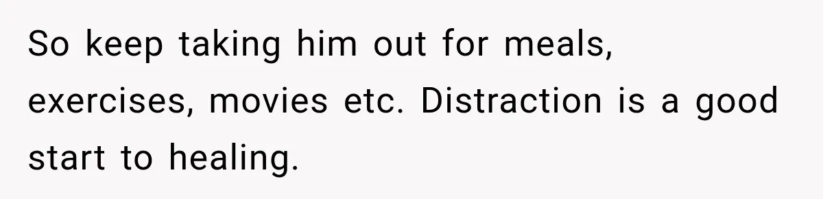So keep taking him out for meals, exercises, movies etc. Distraction is a good start to healing.