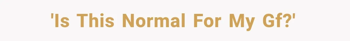'is this normal for my gf?'