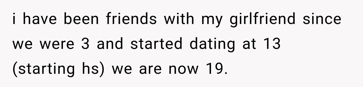 i have been friends with my girlfriend since we were 3 and started dating at 13 (starting hs) we are now 19.
