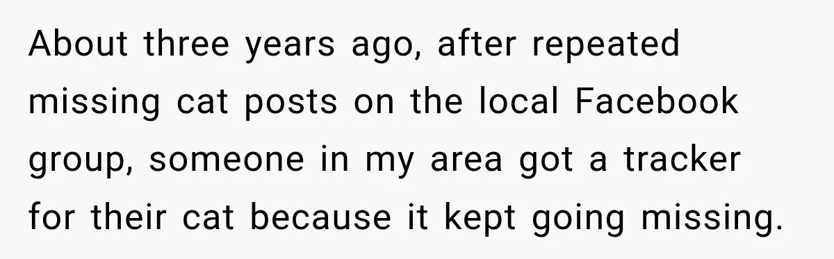 About three years ago, after repeated missing cat posts on the local Facebook group, someone in my area got a tracker for their cat because it kept going missing.