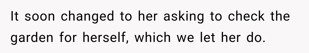It soon changed to her asking to check the garden for herself, which we let her do.