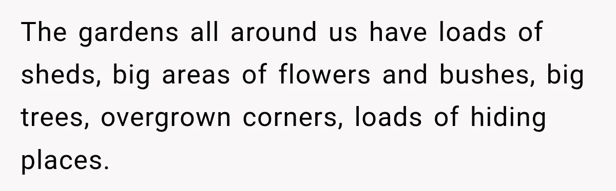The gardens all around us have loads of sheds, big areas of flowers and bushes, big trees, overgrown corners, loads of hiding places.