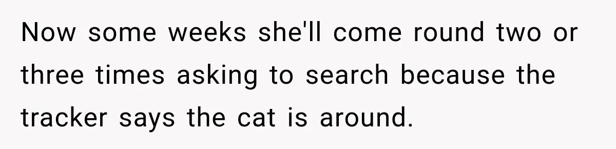 Now some weeks she'll come round two or three times asking to search because the tracker says the cat is around.